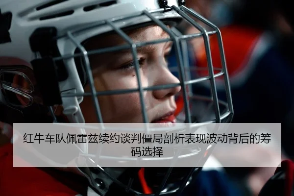 红牛车队佩雷兹续约谈判僵局剖析表现波动背后的筹码选择