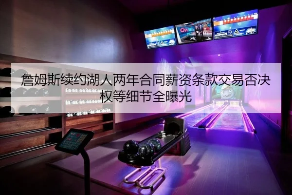 詹姆斯续约湖人两年合同薪资条款交易否决权等细节全曝光